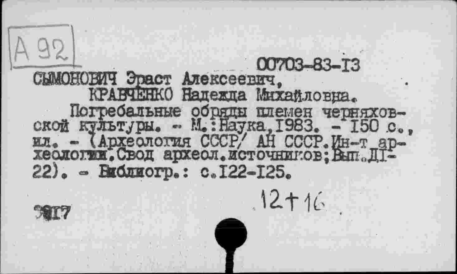 ﻿00703-83-13
т Алексеевич,
:0 Надевда йаайловра.
КРАВЧЕНКО Надевда Михайловна.
Погребальные обряды племен Черняховской культуры. - М. : Наука, 1983. - 150 .с. ил. - (Археология СССР/ АЙ СССР.Ин-т археологии.Свод археол.источниісовіатДІ-22). - Эгблиогр.: с.122-125.